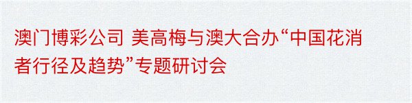 澳门博彩公司 美高梅与澳大合办“中国花消者行径及趋势”专题研讨会