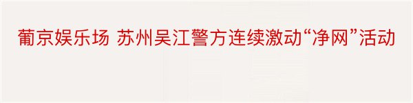 葡京娱乐场 苏州吴江警方连续激动“净网”活动