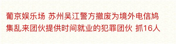 葡京娱乐场 苏州吴江警方撤废为境外电信鸠集乱来团伙提供时间就业的犯罪团伙 抓16人