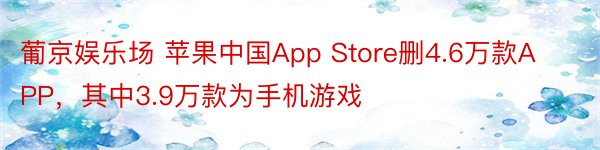 葡京娱乐场 苹果中国App Store删4.6万款APP，其中3.9万款为手机游戏