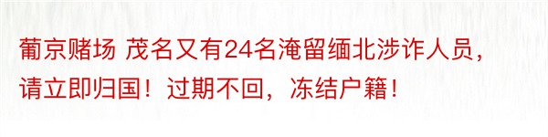 葡京赌场 茂名又有24名淹留缅北涉诈人员，请立即归国！过期不回，冻结户籍！