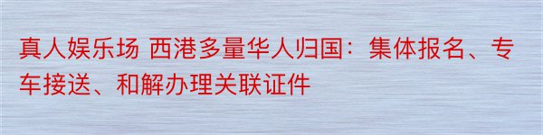 真人娱乐场 西港多量华人归国：集体报名、专车接送、和解办理关联证件