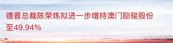 德晋总裁陈荣炼拟进一步增持澳门励骏股份至49.94％
