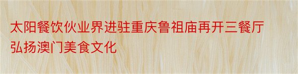 太阳餐饮伙业界进驻重庆鲁祖庙再开三餐厅弘扬澳门美食文化