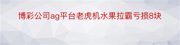 博彩公司ag平台老虎机水果拉霸亏损8块