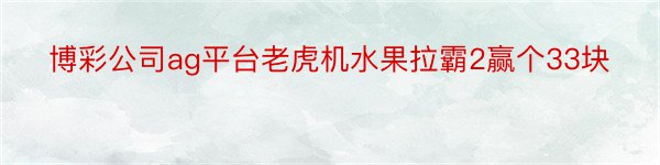 博彩公司ag平台老虎机水果拉霸2赢个33块